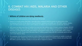 6. COMBAT HIV/AIDS, MALARIA AND OTHER
DISEASES
• Millions of children are dying needlessly.
• Malaria kills a child somewhere in the world every 30 seconds.
• Disease is a cruelly potent child killer, especially when combined with the poverty in which much of the
developing world lives. In the absence of good nutrition, sanitation and health care, HIV/AIDS, malaria, measles,
polio and tuberculosis mean certain end to millions of children who would survive and flourish elsewhere.
• AIDS alone has taken more than 20 million lives and may take millions more if trends continue. Roughly 500,000
children younger than 15 years died of the disease last year alone, and children accounted for 13 percent of new
infections in 2004 (640,000 cases). And mothers and pregnant women are ill; as of November 2004, women
accounted for nearly 50 per cent of the more than 37 million people living with HIV worldwide and for 60 per
cent in sub-Saharan Africa.
• The pandemic hits all sectors of society in a cycle of illness and wasted lives; ill parents are unable to work and
support the family, children drop out of school to help, orphans fall prey to violence, disease and, perhaps later,
HIV/AIDS; a poverty-stricken country is even less able to support its citizens.
 