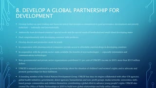 8. DEVELOP A GLOBAL PARTNERSHIP FOR
DEVELOPMENT
• Develop further an open trading and financial system that includes a commitment to good governance, development and poverty
reduction — nationally and internationally.
• Address the least developed countries’ special needs, and the special needs of landlocked and small island developing states.
• Deal comprehensively with developing countries’ debt problems.
• Develop decent and productive work for youth.
• In cooperation with pharmaceutical companies, provide access to affordable essential drugs in developing countries.
• In cooperation with the private sector, make available the benefits of new technologies — especially information and
communications technologies.
• Non-governmental and private sector organizations contributed 31 per cent of UNICEF’s income in 2003, more than $515 million
dollars.
• UNICEF is uniquely positioned to generate knowledge about the situation of children’s and women’s rights, and to advocate and
promote partnerships for their fulfilment.
• A founding member of the United Nations Development Group, UNICEF has since its origins collaborated with other UN agencies,
global health initiatives, governments, donor agencies, humanitarian and non-profit groups, media networks, universities, faith-
based groups, communities and children themselves, coordinating a global effort to advance young people’s rights. UNICEF also
created The Office of Public Partnerships in 2003 to build new global relationships and fully utilize alliances.
 