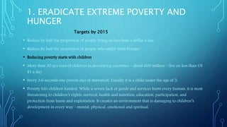 1. ERADICATE EXTREME POVERTY AND
HUNGER
Targets by 2015:
• Reduce by half the proportion of people living on less than a dollar a day.
• Reduce by half the proportion of people who suffer from hunger.
• Reducing poverty starts with children.
• More than 30 per cent of children in developing countries – about 600 million – live on less than US
$1 a day.
• Every 3.6 seconds one person dies of starvation. Usually it is a child under the age of 5.
• Poverty hits children hardest. While a severe lack of goods and services hurts every human, it is most
threatening to children’s rights: survival, health and nutrition, education, participation, and
protection from harm and exploitation. It creates an environment that is damaging to children’s
development in every way – mental, physical, emotional and spiritual.
 