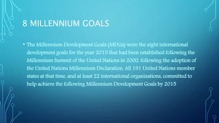 8 MILLENNIUM GOALS
• The Millennium Development Goals (MDGs) were the eight international
development goals for the year 2015 that had been established following the
Millennium Summit of the United Nations in 2000, following the adoption of
the United Nations Millennium Declaration. All 191 United Nations member
states at that time, and at least 22 international organizations, committed to
help achieve the following Millennium Development Goals by 2015
 