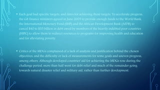• Each goal had specific targets, and dates for achieving those targets. To accelerate progress,
the G8 finance ministers agreed in June 2005 to provide enough funds to the World Bank,
the International Monetary Fund (IMF) and the African Development Bank (AfDB) to
cancel $40 to $55 billion in debt owed by members of the heavily indebted poor countries
(HIPC) to allow them to redirect resources to programs for improving health and education
and for alleviating poverty.
• Critics of the MDGs complained of a lack of analysis and justification behind the chosen
objectives, and the difficulty or lack of measurements for some goals and uneven progress,
among others. Although developed countries' aid for achieving the MDGs rose during the
challenge period, more than half went for debt relief and much of the remainder going
towards natural disaster relief and military aid, rather than further development.
 
