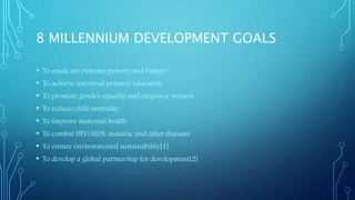 8 MILLENNIUM DEVELOPMENT GOALS
• To eradicate extreme poverty and hunger
• To achieve universal primary education
• To promote gender equality and empower women
• To reduce child mortality
• To improve maternal health
• To combat HIV/AIDS, malaria, and other diseases
• To ensure environmental sustainability[1]
• To develop a global partnership for development[2]
 