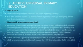 2. ACHIEVE UNIVERSAL PRIMARY
EDUCATION
• Target by 2015:
• Ensure that all boys and girls complete a full course of primary schooling.
• As of 2001 estimates around 115 million children of primary school age, the majority of them
girls, do not attend school.
• Educating girls advances development for all.
• Meeting the Education Goal will speed progress toward every other Millennium Goal. Educating
children helps reduce poverty and promote gender equality. It helps lower child mortality rates
and promote concern for the environment. It is inextricably linked to Goal 3 – gender parity – as
universal primary education by definition requires gender parity. Gender parity in primary
education, meanwhile, is of limited worth if few children of either sex participate.
• Further, education – specifically free primary school for all children – is a fundamental right to
which governments committed themselves under the 1989 Convention of the Rights of the Child.
 