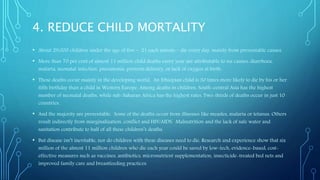 4. REDUCE CHILD MORTALITY
• About 29,000 children under the age of five – 21 each minute – die every day, mainly from preventable causes.
• More than 70 per cent of almost 11 million child deaths every year are attributable to six causes: diarrhoea,
malaria, neonatal infection, pneumonia, preterm delivery, or lack of oxygen at birth.
• These deaths occur mainly in the developing world. An Ethiopian child is 30 times more likely to die by his or her
fifth birthday than a child in Western Europe. Among deaths in children, South-central Asia has the highest
number of neonatal deaths, while sub-Saharan Africa has the highest rates. Two-thirds of deaths occur in just 10
countries.
• And the majority are preventable. Some of the deaths occur from illnesses like measles, malaria or tetanus. Others
result indirectly from marginalization, conflict and HIV/AIDS. Malnutrition and the lack of safe water and
sanitation contribute to half of all these children’s deaths.
• But disease isn’t inevitable, nor do children with these diseases need to die. Research and experience show that six
million of the almost 11 million children who die each year could be saved by low-tech, evidence-based, cost-
effective measures such as vaccines, antibiotics, micronutrient supplementation, insecticide-treated bed nets and
improved family care and breastfeeding practices.
 