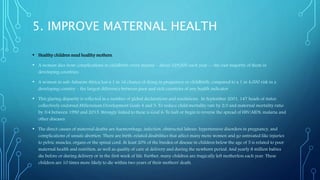 5. IMPROVE MATERNAL HEALTH
• Healthy children need healthy mothers.
• A woman dies from complications in childbirth every minute – about 529,000 each year -- the vast majority of them in
developing countries.
• A woman in sub-Saharan Africa has a 1 in 16 chance of dying in pregnancy or childbirth, compared to a 1 in 4,000 risk in a
developing country – the largest difference between poor and rich countries of any health indicator.
• This glaring disparity is reflected in a number of global declarations and resolutions. In September 2001, 147 heads of states
collectively endorsed Millennium Development Goals 4 and 5: To reduce child mortality rate by 2/3 and maternal mortality ratio
by 3/4 between 1990 and 2015. Strongly linked to these is Goal 6: To halt or begin to reverse the spread of HIV/AIDS, malaria and
other diseases.
• The direct causes of maternal deaths are haemorrhage, infection, obstructed labour, hypertensive disorders in pregnancy, and
complications of unsafe abortion. There are birth-related disabilities that affect many more women and go untreated like injuries
to pelvic muscles, organs or the spinal cord. At least 20% of the burden of disease in children below the age of 5 is related to poor
maternal health and nutrition, as well as quality of care at delivery and during the newborn period. And yearly 8 million babies
die before or during delivery or in the first week of life. Further, many children are tragically left motherless each year. These
children are 10 times more likely to die within two years of their mothers' death.
 