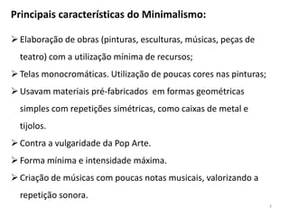 Principais características do Minimalismo:

 Elaboração de obras (pinturas, esculturas, músicas, peças de
  teatro) com a utilização mínima de recursos;
 Telas monocromáticas. Utilização de poucas cores nas pinturas;
 Usavam materiais pré-fabricados em formas geométricas
  simples com repetições simétricas, como caixas de metal e
  tijolos.
 Contra a vulgaridade da Pop Arte.
 Forma mínima e intensidade máxima.
 Criação de músicas com poucas notas musicais, valorizando a
  repetição sonora.
                                                                   3
 