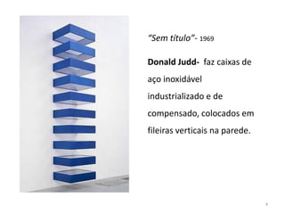 “Sem título”- 1969

Donald Judd- faz caixas de
aço inoxidável
industrializado e de
compensado, colocados em
fileiras verticais na parede.




                                4
 