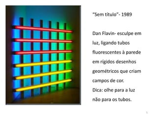 “Sem título”- 1989


Dan Flavin- esculpe em
luz, ligando tubos
fluorescentes à parede
em rígidos desenhos
geométricos que criam
campos de cor.
Dica: olhe para a luz
não para os tubos.

                         5
 