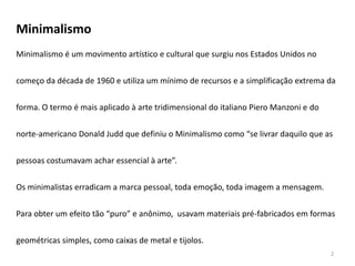 Minimalismo
Minimalismo é um movimento artístico e cultural que surgiu nos Estados Unidos no


começo da década de 1960 e utiliza um mínimo de recursos e a simplificação extrema da


forma. O termo é mais aplicado à arte tridimensional do italiano Piero Manzoni e do


norte-americano Donald Judd que definiu o Minimalismo como “se livrar daquilo que as


pessoas costumavam achar essencial à arte”.


Os minimalistas erradicam a marca pessoal, toda emoção, toda imagem a mensagem.

Para obter um efeito tão “puro” e anônimo, usavam materiais pré-fabricados em formas


geométricas simples, como caixas de metal e tijolos.
                                                                                      2
 