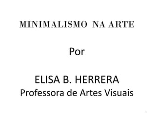 MINIMALISMO NA ARTE

           Por

   ELISA B. HERRERA
Professora de Artes Visuais
                              1
 