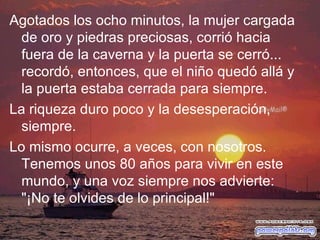 Agotados los ocho minutos, la mujer cargada de oro y piedras preciosas, corrió hacia fuera de la caverna y la puerta se cerró... recordó, entonces, que el niño quedó allá y la puerta estaba cerrada para siempre. La riqueza duro poco y la desesperación, siempre. Lo mismo ocurre, a veces, con nosotros. Tenemos unos 80 años para vivir en este mundo, y una voz siempre nos advierte: "¡No te olvides de lo principal!" 