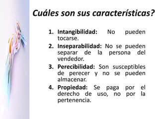Cuáles son sus características?
1. Intangibilidad: No pueden
tocarse.
2. Inseparabilidad: No se pueden
separar de la persona del
vendedor.
3. Perecibilidad: Son susceptibles
de perecer y no se pueden
almacenar.
4. Propiedad: Se paga por el
derecho de uso, no por la
pertenencia.
 