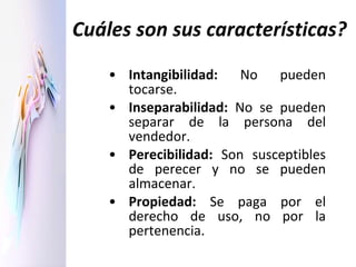 Cuáles son sus características? Intangibilidad:  No pueden tocarse. Inseparabilidad:  No se pueden separar de la persona del vendedor. Perecibilidad:  Son susceptibles de perecer y no se pueden almacenar.  Propiedad:  Se paga por el derecho de uso, no por la pertenencia. 