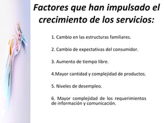 Factores que han impulsado el crecimiento de los servicios: 1. Cambio en las estructuras familiares. 2. Cambio de expectativas del consumidor. 3. Aumento de tiempo libre. 4.Mayor cantidad y complejidad de productos. 5. Niveles de desempleo. 6. Mayor complejidad de los requerimientos de información y comunicación. 