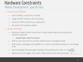 MedTech
Hardware Constraints
• Connectivity Problems
• Due to mobility, connectivity is limited
• Usage of 3G/4G networks, which are paying
• Think of an offline mode for your applications
• Be careful with automatic updates
• Slower Download
• Because of slower internet connections, limited network latency and memory and
processor capacities
• Download speed is slower than computers
• 80% of users don't want to use their mobile devises to navigate the web
• 64% expect a web page to be available in 4s, when a smartphone displays it in an average
of 9s
• Use technologies that ease pages download, like exploiting the cache, or using CSS3
• Reduce the size of images, the number of files and the client-side processing
10
Mobile Development Specificities
 
