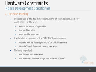 MedTech
Hardware Constraints
• Delicate Handling
• Delicate use of the touch keyboard, risks of typing errors, and very
unpleasant for the user
• Minimize the number of input fields
• Favor pre-filled fields
• Auto-complete, auto-correct,…
• Invalid clicks, because of the FAT FINGER phenomenon
• Be careful with the size and proximity of the clickable elements
• think of a "Cancel" functionality almost everywhere
• No hovering effect
• Need for more links and buttons
• Use conventions for mobile design, such as "swipe" of "shake"
11
Mobile Development Specificities
 