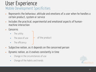 MedTech
User Experience
• Represents the behaviour, attitude and emotions of a user when he handles a
certain product, system or service
• Includes the practical, experimental and emotional aspects of human-
machine interaction
• Concerns
• The utility
• The ease of use
• The efficiency
• Subjective notion, as it depends on the concerned person
• Dynamic notion, as it evolves constantly in time
• Change in the circumstances of use
• Change of the habits and trends
12
Mobile Development Specificities
of the product
 