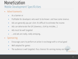 MedTech
Monetization
• Advertisements
• As a banner or
• Profitable for developers who want to be known and have some revenus
• Ads are generally pay per click: it's difficult to estimate the income
• Ads can deteriorate the UX (slowness, click by mistake,…)
• Ads must be well targeted
• … and ads are really, really annoying…
• Sponsoring
• Encourage users to perform an action in exchange with a virtual good
• Well adapted for games
• The audience is well targeted, thus chances for earning money are bigger
14
Mobile Development Specificities
 