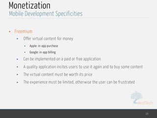MedTech
Monetization
• Freemium
• Offer virtual content for money
• Apple: in-app purchase
• Google: in-app billing
• Can be implemented on a paid or free application
• A quality application incites users to use it again and to buy some content
• The virtual content must be worth its price
• The experience must be limited, otherwise the user can be frustrated
15
Mobile Development Specificities
 