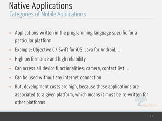 MedTech
Native Applications
• Applications written in the programming language specific for a
particular platform
• Example: Objective C / Swift for iOS, Java for Android, …
• High performance and high reliability
• Can access all device functionalities: camera, contact list, …
• Can be used without any internet connection
• But, development costs are high, because these applications are
associated to a given platform, which means it must be re-written for
other platforms
17
Categories of Mobile Applications
 