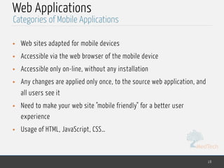 MedTech
Web Applications
• Web sites adapted for mobile devices
• Accessible via the web browser of the mobile device
• Accessible only on-line, without any installation
• Any changes are applied only once, to the source web application, and
all users see it
• Need to make your web site "mobile friendly" for a better user
experience
• Usage of HTML, JavaScript, CSS…
18
Categories of Mobile Applications
 