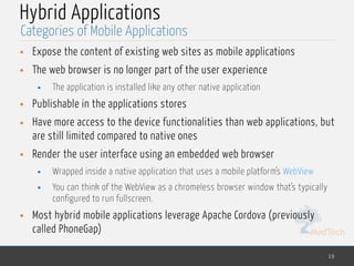 MedTech
Hybrid Applications
• Expose the content of existing web sites as mobile applications
• The web browser is no longer part of the user experience
• The application is installed like any other native application
• Publishable in the applications stores
• Have more access to the device functionalities than web applications, but
are still limited compared to native ones
• Render the user interface using an embedded web browser
• Wrapped inside a native application that uses a mobile platform’s WebView
• You can think of the WebView as a chromeless browser window that’s typically
configured to run fullscreen.
• Most hybrid mobile applications leverage Apache Cordova (previously
called PhoneGap)
19
Categories of Mobile Applications
 