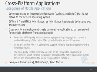 MedTech
Cross-Platform Applications
• Developed using an intermediate language (such as JavaScript) that is not
native to the device's operating system
• Different from HTML5 Hybrid apps, as hybrid apps incorporate both some web
and native code
• Cross-platform development create pure native applications, but generated
for multiple platforms from a unique code
• Generally, a third party vendor chooses a programming language and creates a
unified API on top of the native SDKs provided by the various OS vendors
• Using this unified API, it is possible to support multiple operating systems with a
single code base.
• The third-party vendor generally provides an IDE (Integrated Development
Environment) which handles the process of creating the native application bundle
for iOS and Android from the single cross-platform codebase.
• Examples: Xamarin (C#), NativeScript, React Native
20
Categories of Mobile Applications
 