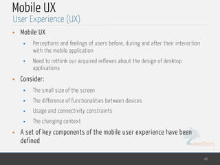 MedTech
Mobile UX
• Mobile UX
• Perceptions and feelings of users before, during and after their interaction
with the mobile application
• Need to rethink our acquired reflexes about the design of desktop
applications
• Consider:
• The small size of the screen
• The difference of functionalities between devices
• Usage and connectivity constraints
• The changing context
• A set of key components of the mobile user experience have been
defined
22
User Experience (UX)
 