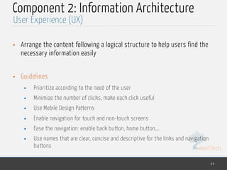 MedTech
Component 2: Information Architecture
• Arrange the content following a logical structure to help users find the
necessary information easily
• Guidelines
• Prioritize according to the need of the user
• Minimize the number of clicks, make each click useful
• Use Mobile Design Patterns
• Enable navigation for touch and non-touch screens
• Ease the navigation: enable back button, home button,…
• Use names that are clear, concise and descriptive for the links and navigation
buttons
24
User Experience (UX)
 