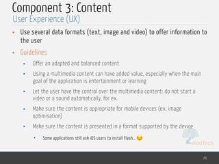MedTech
Component 3: Content
• Use several data formats (text, image and video) to offer information to
the user
• Guidelines
• Offer an adapted and balanced content
• Using a multimedia content can have added value, especially when the main
goal of the application is entertainment or learning
• Let the user have the control over the multimedia content: do not start a
video or a sound automatically, for ex.
• Make sure the content is appropriate for mobile devices (ex. image
optimisation)
• Make sure the content is presented in a format supported by the device
• Some applications still ask iOS users to install Flash… 😒
25
User Experience (UX)
 