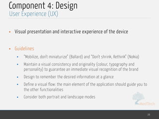 MedTech
Component 4: Design
• Visual presentation and interactive experience of the device
• Guidelines
• “Mobilize, don’t miniaturize” (Ballard) and “Don’t shrink, Rethink” (Nokia)
• Maintain a visual consistency and originality (colour, typography and
personality) to guarantee an immediate visual recognition of the brand
• Design to remember the desired information at a glance
• Define a visual flow: the main element of the application should guide you to
the other functionalities
• Consider both portrait and landscape modes
26
User Experience (UX)
 