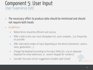 MedTech
Component 5: User Input
• The necessary effort to produce data should be minimised and should
not require both hands
• Guidelines
• Mobile forms should be efficient and concise
• Offer a help to the user input (dropdown list, auto-complete,…) as frequently
as possible
• Offer alternative modes of input depending on the device (movement, camera,
voice, geolocation, …)
• Change the keyboard according to the input fields (ex. use an adequate
keyboard for email addresses, or numeric keypad for numbers)
• Consider the auto-correct suggestions (enable spell-check)
27
User Experience (UX)
 
