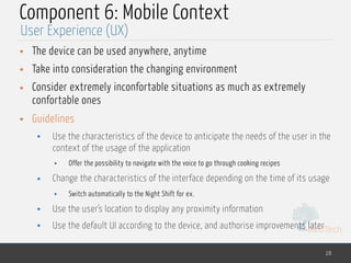 MedTech
Component 6: Mobile Context
• The device can be used anywhere, anytime
• Take into consideration the changing environment
• Consider extremely inconfortable situations as much as extremely
confortable ones
• Guidelines
• Use the characteristics of the device to anticipate the needs of the user in the
context of the usage of the application
• Offer the possibility to navigate with the voice to go through cooking recipes
• Change the characteristics of the interface depending on the time of its usage
• Switch automatically to the Night Shift for ex.
• Use the user's location to display any proximity information
• Use the default UI according to the device, and authorise improvements later
28
User Experience (UX)
 