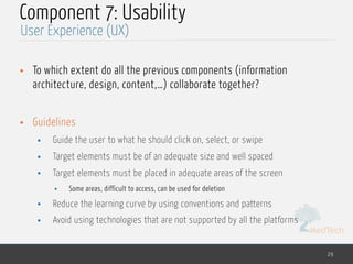 MedTech
Component 7: Usability
• To which extent do all the previous components (information
architecture, design, content,…) collaborate together?
• Guidelines
• Guide the user to what he should click on, select, or swipe
• Target elements must be of an adequate size and well spaced
• Target elements must be placed in adequate areas of the screen
• Some areas, difficult to access, can be used for deletion
• Reduce the learning curve by using conventions and patterns
• Avoid using technologies that are not supported by all the platforms
29
User Experience (UX)
 