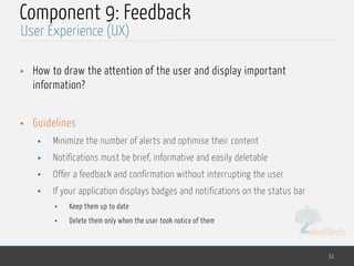 MedTech
Component 9: Feedback
• How to draw the attention of the user and display important
information?
• Guidelines
• Minimize the number of alerts and optimise their content
• Notifications must be brief, informative and easily deletable
• Offer a feedback and confirmation without interrupting the user
• If your application displays badges and notifications on the status bar
• Keep them up to date
• Delete them only when the user took notice of them
31
User Experience (UX)
 
