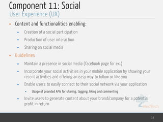 MedTech
Component 11: Social
• Content and functionalities enabling:
• Creation of a social participation
• Production of user interaction
• Sharing on social media
• Guidelines
• Maintain a presence in social media (facebook page for ex.)
• Incorporate your social activities in your mobile application by showing your
recent activities and offering an easy way to follow or like you
• Enable users to easily connect to their social network via your application
• Usage of provided APIs for sharing, tagging, liking and commenting
• Invite users to generate content about your brand/company for a potential
profit in return
33
User Experience (UX)
 
