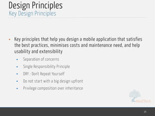 MedTech
Design Principles
• Key principles that help you design a mobile application that satisfies
the best practices, minimises costs and maintenance need, and help
usability and extensibility
• Separation of concerns
• Single Responsibility Principle
• DRY : Don't Repeat Yourself
• Do not start with a big design upfront
• Privilege composition over inheritance
36
Key Design Principles
 