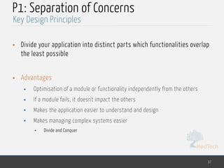 MedTech
P1: Separation of Concerns
• Divide your application into distinct parts which functionalities overlap
the least possible
• Advantages
• Optimisation of a module or functionality independently from the others
• If a module fails, it doesn't impact the others
• Makes the application easier to understand and design
• Makes managing complex systems easier
• Divide and Conquer
37
Key Design Principles
 
