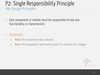 MedTech
P2: Single Responsibility Principle
• Each component or module must be responsible of only one
functionality or characteristic
• Advantages
• Makes the components more cohesive
• Makes the components' optimisation easier if a characteristic changes
38
Key Design Principles
 