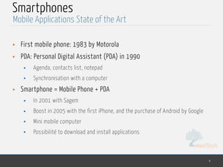 MedTech
Smartphones
• First mobile phone: 1983 by Motorola
• PDA: Personal Digital Assistant (PDA) in 1990
• Agenda, contacts list, notepad
• Synchronisation with a computer
• Smartphone = Mobile Phone + PDA
• In 2001 with Sagem
• Boost in 2005 with the first iPhone, and the purchase of Android by Google
• Mini mobile computer
• Possibilité to download and install applications
4
Mobile Applications State of the Art
 