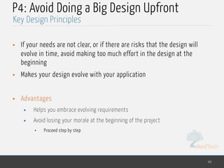 MedTech
P4: Avoid Doing a Big Design Upfront
• If your needs are not clear, or if there are risks that the design will
evolve in time, avoid making too much effort in the design at the
beginning
• Makes your design evolve with your application
• Advantages
• Helps you embrace evolving requirements
• Avoid losing your morale at the beginning of the project
• Proceed step by step
40
Key Design Principles
 