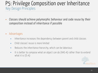 MedTech
P5: Privilege Composition over Inheritance
• Classes should achieve polymorphic behaviour and code reuse by their
composition instead of inheritance if possible
• Advantages
• Inheritance increases the dependency between parent and child classes
• Child classes' reuse is more limited
• Reduces the inheritance hierarchy, which can be laborious
• It is better to compose what an object can do (HAS-A) rather than to extend
what it is (IS-A)
41
Key Design Principles
 