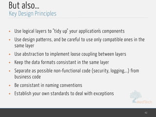 MedTech
But also…
• Use logical layers to "tidy up" your application's components
• Use design patterns, and be careful to use only compatible ones in the
same layer
• Use abstraction to implement loose coupling between layers
• Keep the data formats consistant in the same layer
• Separate as possible non-functional code (security, logging,..) from
business code
• Be consistant in naming conventions
• Establish your own standards to deal with exceptions
42
Key Design Principles
 