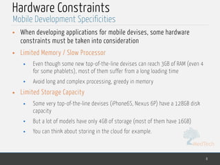 MedTech
Hardware Constraints
• When developing applications for mobile devises, some hardware
constraints must be taken into consideration
• Limited Memory / Slow Processor
• Even though some new top-of-the-line devises can reach 3GB of RAM (even 4
for some phablets), most of them suffer from a long loading time
• Avoid long and complex processing, greedy in memory
• Limited Storage Capacity
• Some very top-of-the-line devises (iPhone6S, Nexus 6P) have a 128GB disk
capacity
• But a lot of models have only 4GB of storage (most of them have 16GB)
• You can think about storing in the cloud for example.
8
Mobile Development Specificities
 