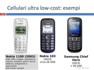 Cellulari ultra low-cost: esempi
13




     Nokia 1100 (2003)                   Nokia 103      Samsung Chief
     GSM, SMS, sveglia, calcolatrice,        (2013)         Hero
     rubrica, suonerie, giochi, torcia   circa 20 USD
     elettrica, antipolvere e                               (2013)
     antiscivolo)                                          < 40 USD
     200 milioni venduti                                       R.Polillo - Marzo 2013
 
