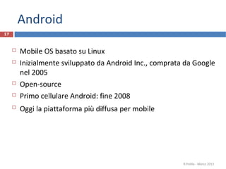 Android
17



        Mobile OS basato su Linux
        Inizialmente sviluppato da Android Inc., comprata da Google
         nel 2005
        Open-source
        Primo cellulare Android: fine 2008
        Oggi la piattaforma più diffusa per mobile




                                                          R.Polillo - Marzo 2013
 