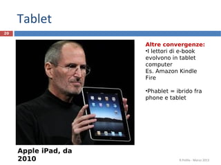 Tablet
20


                      Altre convergenze:
                      •I lettori di e-book
                      evolvono in tablet
                      computer
                      Es. Amazon Kindle
                      Fire

                      •Phablet = ibrido fra
                      phone e tablet




     Apple iPad, da
     2010                         R.Polillo - Marzo 2013
 