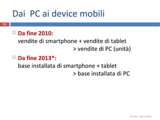 Dai PC ai device mobili
21


        Da fine 2010:
         vendite di smartphone + vendite di tablet
                               > vendite di PC (unità)
        Da fine 2013*:
         base installata di smartphone + tablet
                               > base installata di PC




                                                     R.Polillo - Marzo 2013
 