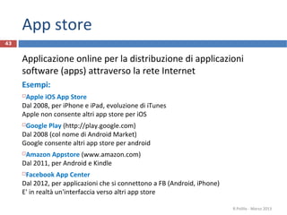 App store
43


     Applicazione online per la distribuzione di applicazioni
     software (apps) attraverso la rete Internet
     Esempi:
     Apple iOS App Store
     Dal 2008, per iPhone e iPad, evoluzione di iTunes
     Apple non consente altri app store per iOS
     Google Play (http://play.google.com)
     Dal 2008 (col nome di Android Market)
     Google consente altri app store per android
     Amazon Appstore (www.amazon.com)
     Dal 2011, per Android e Kindle
     Facebook App Center
     Dal 2012, per applicazioni che si connettono a FB (Android, iPhone)
     E' in realtà un'interfaccia verso altri app store

                                                                           R.Polillo - Marzo 2013
 
