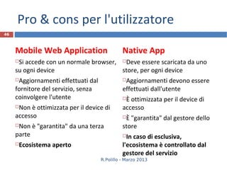Pro & cons per l'utilizzatore
46



     Mobile Web Application                    Native App
     Si accede con un normale browser, Deve essere scaricata da uno
     su ogni device                     store, per ogni device
     Aggiornamenti effettuati dal             Aggiornamenti devono essere
     fornitore del servizio, senza             effettuati dall'utente
     coinvolgere l'utente                      È ottimizzata per il device di
     Non è ottimizzata per il device di       accesso
     accesso                                   È "garantita" dal gestore dello
     Non è "garantita" da una terza           store
     parte                                      In caso di esclusiva,
     Ecosistema aperto                        l'ecosistema è controllato dal
                                               gestore del servizio
                                     R.Polillo - Marzo 2013
 